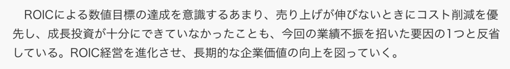 ROICによる数値目標の達成を意識するあまり、売り上げが伸びないときにコスト削減を優先し、成長投資が十分にできていなかったことも、今回の業績不振を招いた要因の1つと反省している。ROIC経営を進化させ、長期的な企業価値の向上を図っていく。